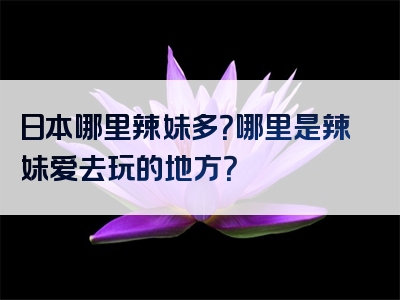 日本哪里辣妹多？哪里是辣妹爱去玩的地方？