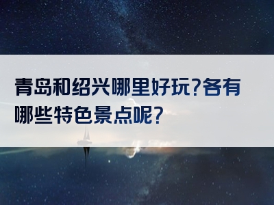 青岛和绍兴哪里好玩？各有哪些特色景点呢？