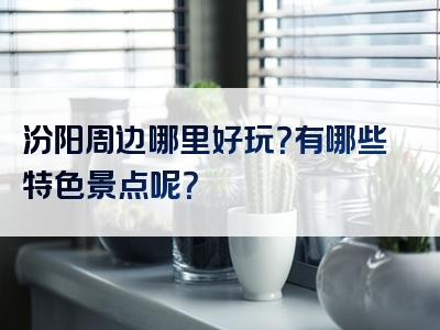 汾阳周边哪里好玩？有哪些特色景点呢？