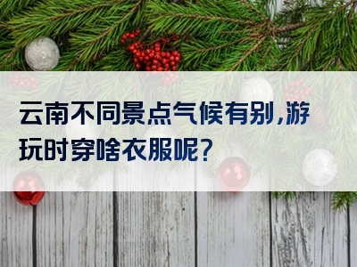 云南不同景点气候有别，游玩时穿啥衣服呢？