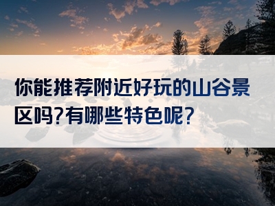 你能推荐附近好玩的山谷景区吗？有哪些特色呢？