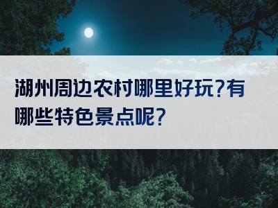 湖州周边农村哪里好玩？有哪些特色景点呢？