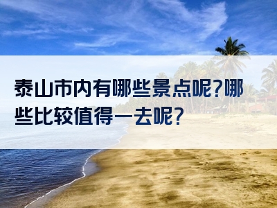 泰山市内有哪些景点呢？哪些比较值得一去呢？