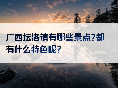 广西坛洛镇有哪些景点？都有什么特色呢？