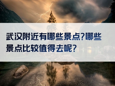 武汉附近有哪些景点？哪些景点比较值得去呢？