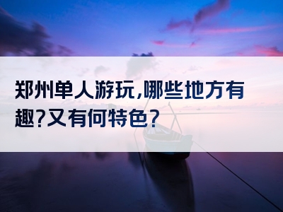 郑州单人游玩，哪些地方有趣？又有何特色？