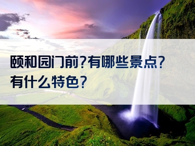 颐和园门前？有哪些景点？有什么特色？