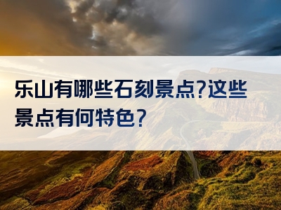 乐山有哪些石刻景点？这些景点有何特色？