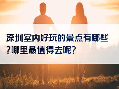 深圳室内好玩的景点有哪些？哪里最值得去呢？