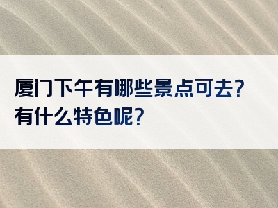 厦门下午有哪些景点可去？有什么特色呢？