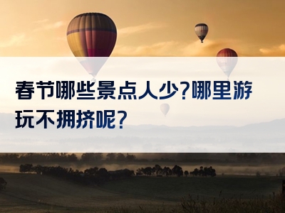 春节哪些景点人少？哪里游玩不拥挤呢？