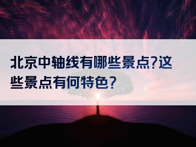 北京中轴线有哪些景点？这些景点有何特色？