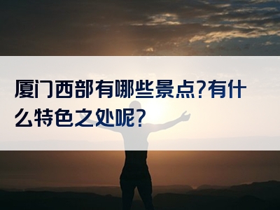 厦门西部有哪些景点？有什么特色之处呢？