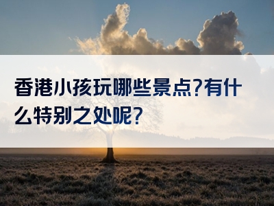 香港小孩玩哪些景点？有什么特别之处呢？