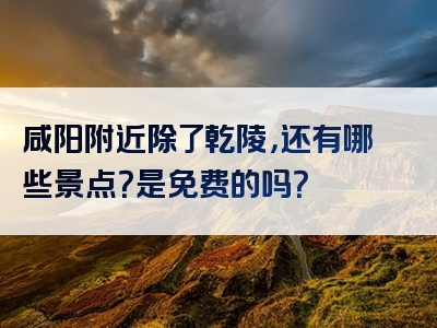 咸阳附近除了乾陵，还有哪些景点？是免费的吗？