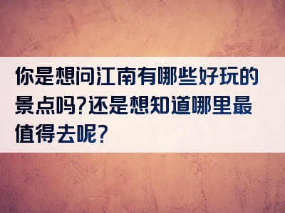 你是想问江南有哪些好玩的景点吗？还是想知道哪里最值得去呢？