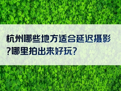 杭州哪些地方适合延迟摄影？哪里拍出来好玩？