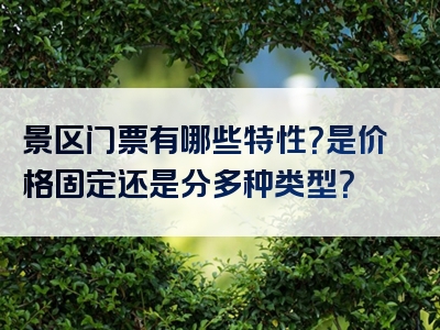 景区门票有哪些特性？是价格固定还是分多种类型？