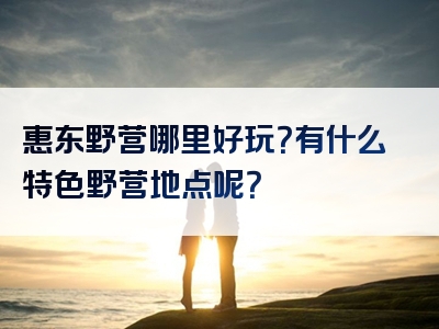 惠东野营哪里好玩？有什么特色野营地点呢？