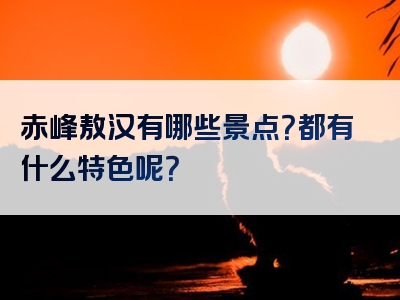 赤峰敖汉有哪些景点？都有什么特色呢？