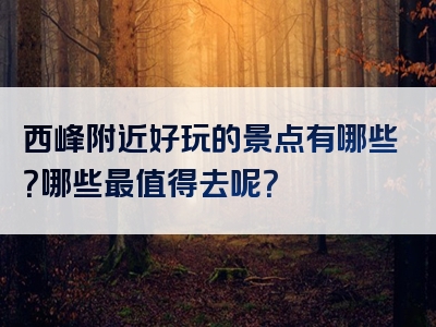 西峰附近好玩的景点有哪些？哪些最值得去呢？