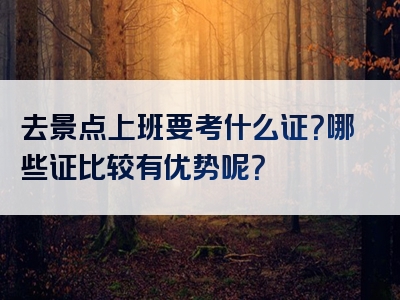 去景点上班要考什么证？哪些证比较有优势呢？