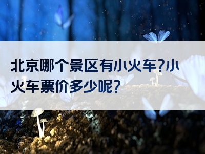 北京哪个景区有小火车？小火车票价多少呢？