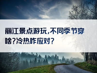 丽江景点游玩，不同季节穿啥？冷热咋应对？