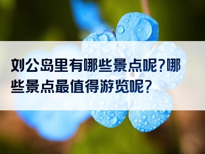 刘公岛里有哪些景点呢？哪些景点最值得游览呢？