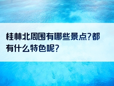 桂林北周围有哪些景点？都有什么特色呢？