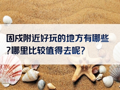 固戍附近好玩的地方有哪些？哪里比较值得去呢？