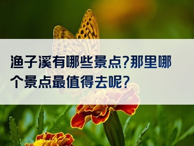 渔子溪有哪些景点？那里哪个景点最值得去呢？