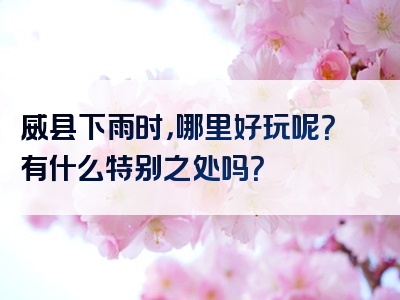 威县下雨时，哪里好玩呢？有什么特别之处吗？