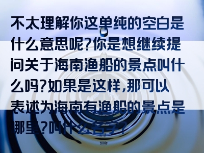 不太理解你这单纯的空白是什么意思呢？你是想继续提问关于海南渔船的景点叫什么吗？如果是这样，那可以表述为海南有渔船的景点是哪里？叫什么名字？