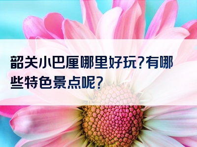 韶关小巴厘哪里好玩？有哪些特色景点呢？