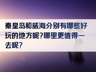 秦皇岛和威海分别有哪些好玩的地方呢？哪里更值得一去呢？