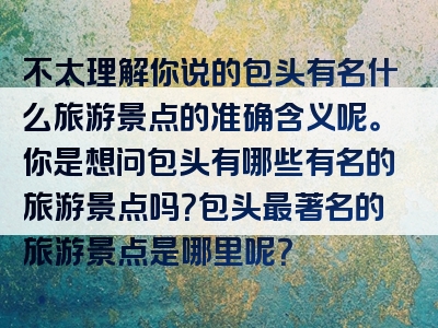 不太理解你说的包头有名什么旅游景点的准确含义呢。你是想问包头有哪些有名的旅游景点吗？包头最著名的旅游景点是哪里呢？