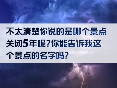 不太清楚你说的是哪个景点关闭5年呢？你能告诉我这个景点的名字吗？