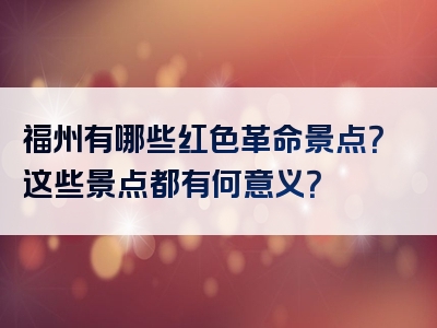 福州有哪些红色革命景点？这些景点都有何意义？