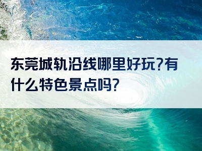 东莞城轨沿线哪里好玩？有什么特色景点吗？