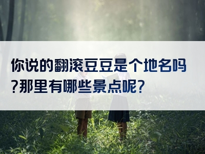 你说的翻滚豆豆是个地名吗？那里有哪些景点呢？