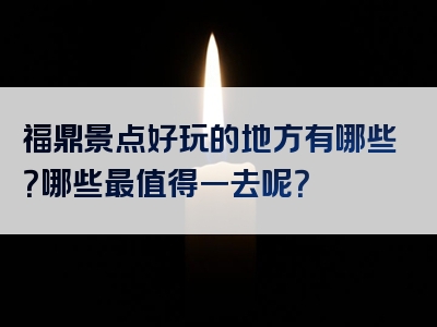 福鼎景点好玩的地方有哪些？哪些最值得一去呢？