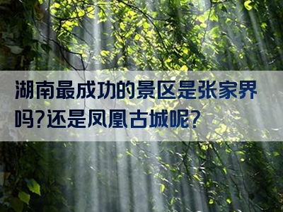 湖南最成功的景区是张家界吗？还是凤凰古城呢？