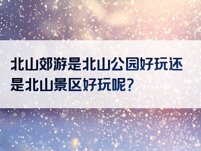 北山郊游是北山公园好玩还是北山景区好玩呢？