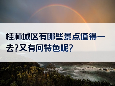 桂林城区有哪些景点值得一去？又有何特色呢？