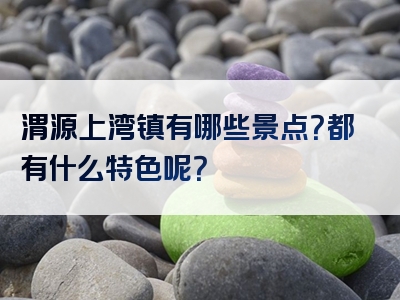 渭源上湾镇有哪些景点？都有什么特色呢？