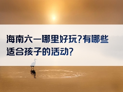 海南六一哪里好玩？有哪些适合孩子的活动？