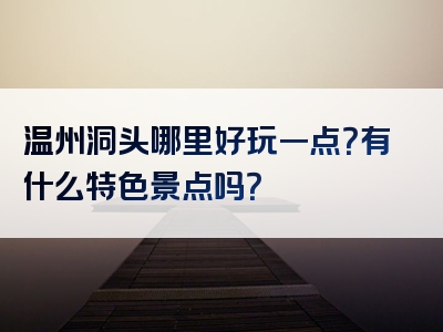 温州洞头哪里好玩一点？有什么特色景点吗？