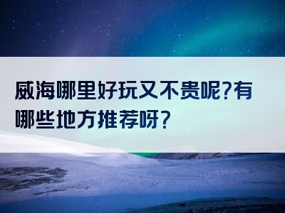 威海哪里好玩又不贵呢？有哪些地方推荐呀？