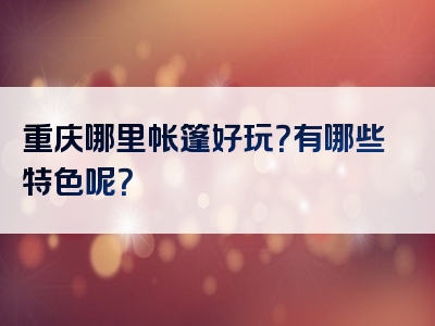 重庆哪里帐篷好玩？有哪些特色呢？